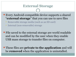 External Storage
Every Android-compatible device supports a shared
“external storage” that you can use to save files
 Removable storage media (such as an SD card)
 Internal (non-removable) storage
File saved to the external storage are world readable
and can be modified by the user when they enable
USB mass storage to transfer files on computer.
These files are private to the application and will
be removed when the application is uninstalled.
 