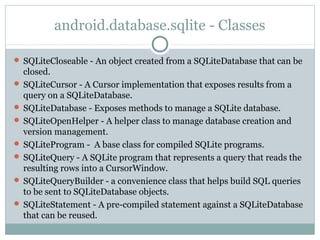 android.database.sqlite - Classes
 SQLiteCloseable - An object created from a SQLiteDatabase that can be
closed.
 SQLiteCursor - A Cursor implementation that exposes results from a
query on a SQLiteDatabase.
 SQLiteDatabase - Exposes methods to manage a SQLite database.
 SQLiteOpenHelper - A helper class to manage database creation and
version management.
 SQLiteProgram - A base class for compiled SQLite programs.
 SQLiteQuery - A SQLite program that represents a query that reads the
resulting rows into a CursorWindow.
 SQLiteQueryBuilder - a convenience class that helps build SQL queries
to be sent to SQLiteDatabase objects.
 SQLiteStatement - A pre-compiled statement against a SQLiteDatabase
that can be reused.
 