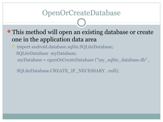 OpenOrCreateDatabase
This method will open an existing database or create
one in the application data area
 import android.database.sqlite.SQLiteDatabase;
SQLiteDatabase myDatabase;
myDatabase = openOrCreateDatabase ("my_sqlite_database.db" ,
SQLiteDatabase.CREATE_IF_NECESSARY , null);
 