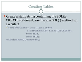 Creating Tables
Create a static string containing the SQLite
CREATE statement, use the execSQL( ) method to
execute it.
 String createAuthor = "CREAT TABLE authors (
id INTEGER PRIMARY KEY AUTOINCREMENT,
fname TEXT,
lname TEXT);
myDatabase.execSQL(createAuthor);
 