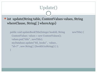 Update()
int update(String table, ContentValues values, String
whereClause, String[ ] whereArgs)
public void updateBookTitle(Integer bookId, String newTitle) {
ContentValues values = new ContentValues();
values.put("title" , newTitle);
myDatabase.update("tbl_books" , values ,
"id=?" , new String[ ] {bookId.toString() } );
}
 