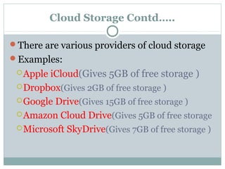 Cloud Storage Contd…..
There are various providers of cloud storage
Examples:
Apple iCloud(Gives 5GB of free storage )
Dropbox(Gives 2GB of free storage )
Google Drive(Gives 15GB of free storage )
Amazon Cloud Drive(Gives 5GB of free storage
Microsoft SkyDrive(Gives 7GB of free storage )
 