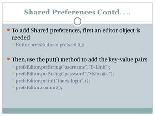 Shared Preferences Contd…..
To add Shared preferences, first an editor object is
needed
 Editor prefsEditor = prefs.edit();
Then,use the put() method to add the key-value pairs
 prefsEditor.putString(“username”,”D-Link”);
 prefsEditor.putString(“password”,”vlsi#1@2”);
 prefsEditor.putint(“times-login”,1);
 prefsEditor.commit();
 