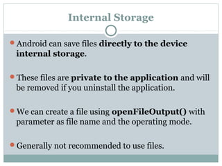 Internal Storage
Android can save files directly to the device
internal storage.
These files are private to the application and will
be removed if you uninstall the application.
We can create a file using openFileOutput() with
parameter as file name and the operating mode.
Generally not recommended to use files.
 