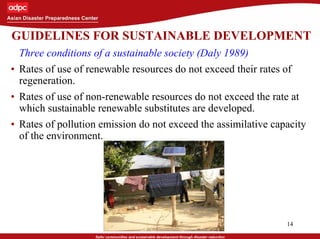 14
GUIDELINES FOR SUSTAINABLE DEVELOPMENT
• Three conditions of a sustainable society (Daly 1989)
• Rates of use of renewable resources do not exceed their rates of
regeneration.
• Rates of use of non-renewable resources do not exceed the rate at
which sustainable renewable substitutes are developed.
• Rates of pollution emission do not exceed the assimilative capacity
of the environment.
 