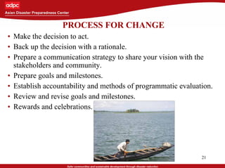 21
PROCESS FOR CHANGE
• Make the decision to act.
• Back up the decision with a rationale.
• Prepare a communication strategy to share your vision with the
stakeholders and community.
• Prepare goals and milestones.
• Establish accountability and methods of programmatic evaluation.
• Review and revise goals and milestones.
• Rewards and celebrations.
 