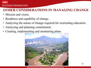 22
OTHER CONSIDERATIONS IN MANAGING CHANGE
• Mission and vision.
• Readiness and capability of change.
• Analyzing the nature of change required for reorienting education.
• Analyzing and planning commitment.
• Creating, implementing and monitoring plans.
 