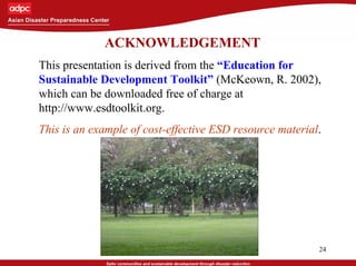 24
ACKNOWLEDGEMENT
This presentation is derived from the “Education for
Sustainable Development Toolkit” (McKeown, R. 2002),
which can be downloaded free of charge at
http://www.esdtoolkit.org.
This is an example of cost-effective ESD resource material.
 