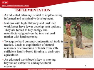 8
IMPLEMENTATION
• An educated citizenry is vital to implementing
informed and sustainable development.
• Nations with high illiteracy and unskilled
workforces have fewer development options:
They are forced to buy energy and
manufactured goods on the international
market with hard currency.
• To acquire hard currency, international trade is
needed. Leads to exploitation of natural
resources or conversion of lands from self-
sufficient family-based farming to cash-crop
agriculture.
• An educated workforce is key to moving
beyond an extractive and agricultural
economy.
 