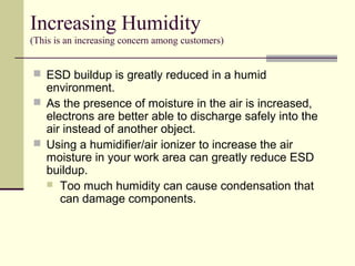  ESD buildup is greatly reduced in a humid
environment.
 As the presence of moisture in the air is increased,
electrons are better able to discharge safely into the
air instead of another object.
 Using a humidifier/air ionizer to increase the air
moisture in your work area can greatly reduce ESD
buildup.
 Too much humidity can cause condensation that
can damage components.
Increasing Humidity
(This is an increasing concern among customers)
 
