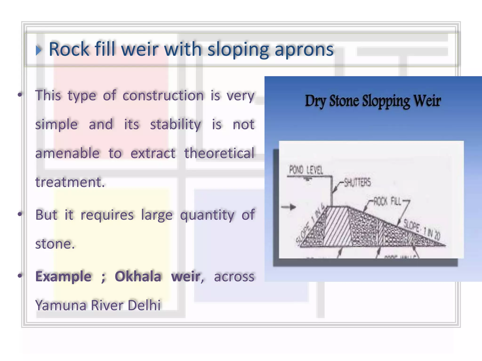  Rock fill weir with sloping aprons
• This type of construction is very
simple and its stability is not
amenable to extract theoretical
treatment.
• But it requires large quantity of
stone.
• Example ; Okhala weir, across
Yamuna River Delhi
 