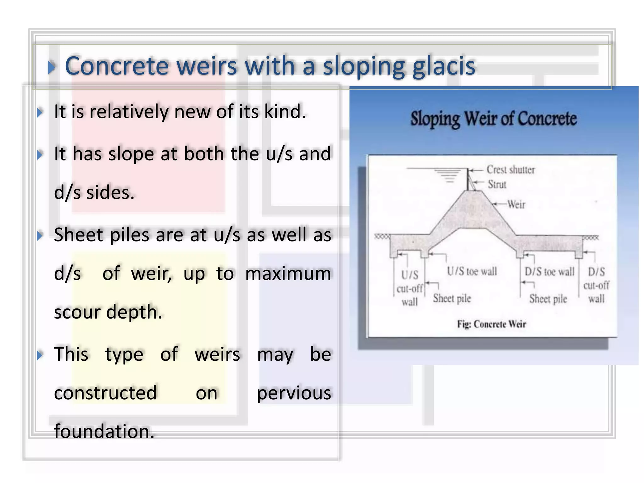  It is relatively new of its kind.
 It has slope at both the u/s and
d/s sides.
 Sheet piles are at u/s as well as
d/s of weir, up to maximum
scour depth.
 This type of weirs may be
constructed on pervious
foundation.
 Concrete weirs with a sloping glacis
 