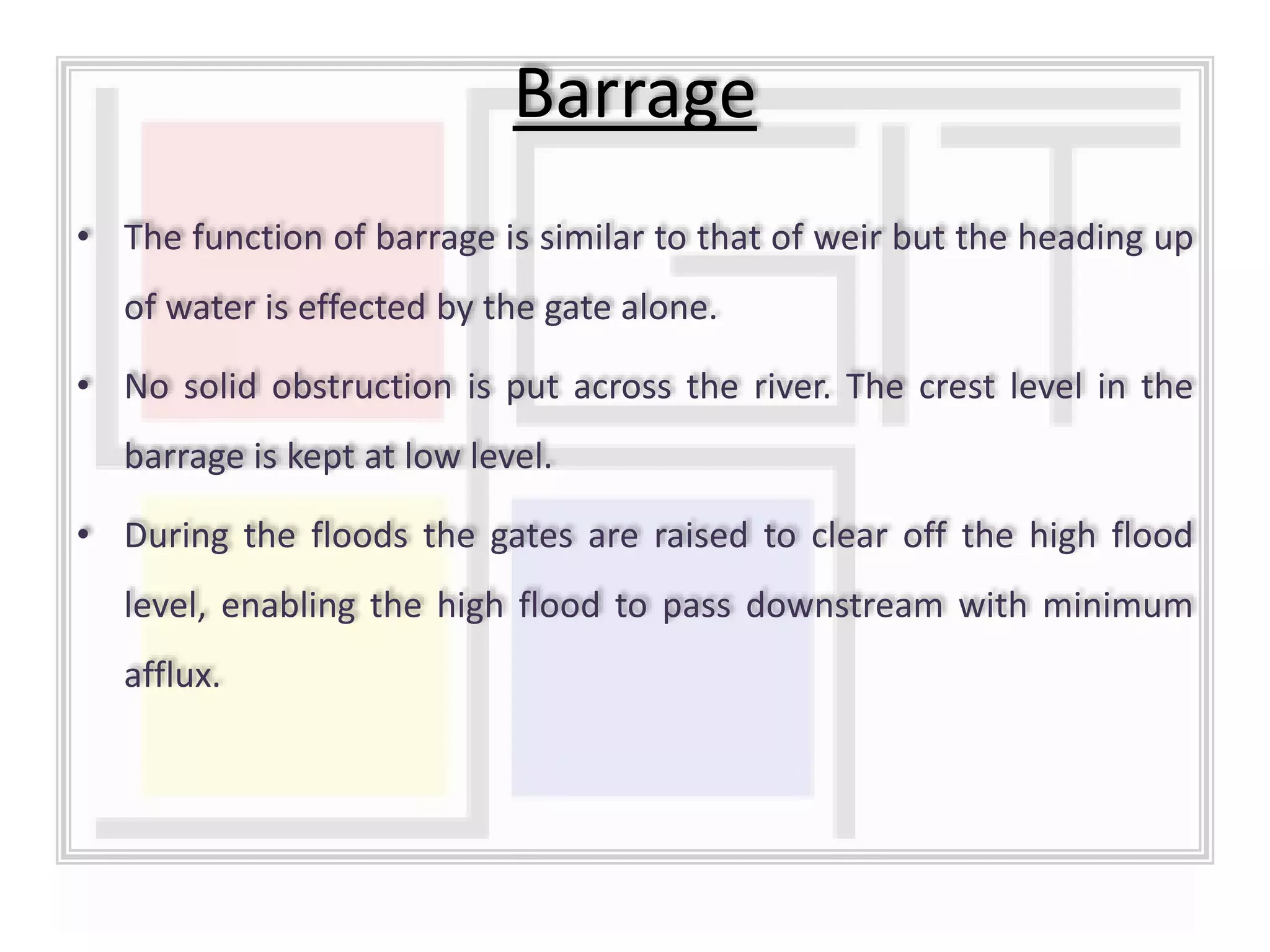 • The function of barrage is similar to that of weir but the heading up
of water is effected by the gate alone.
• No solid obstruction is put across the river. The crest level in the
barrage is kept at low level.
• During the floods the gates are raised to clear off the high flood
level, enabling the high flood to pass downstream with minimum
afflux.
Barrage
 