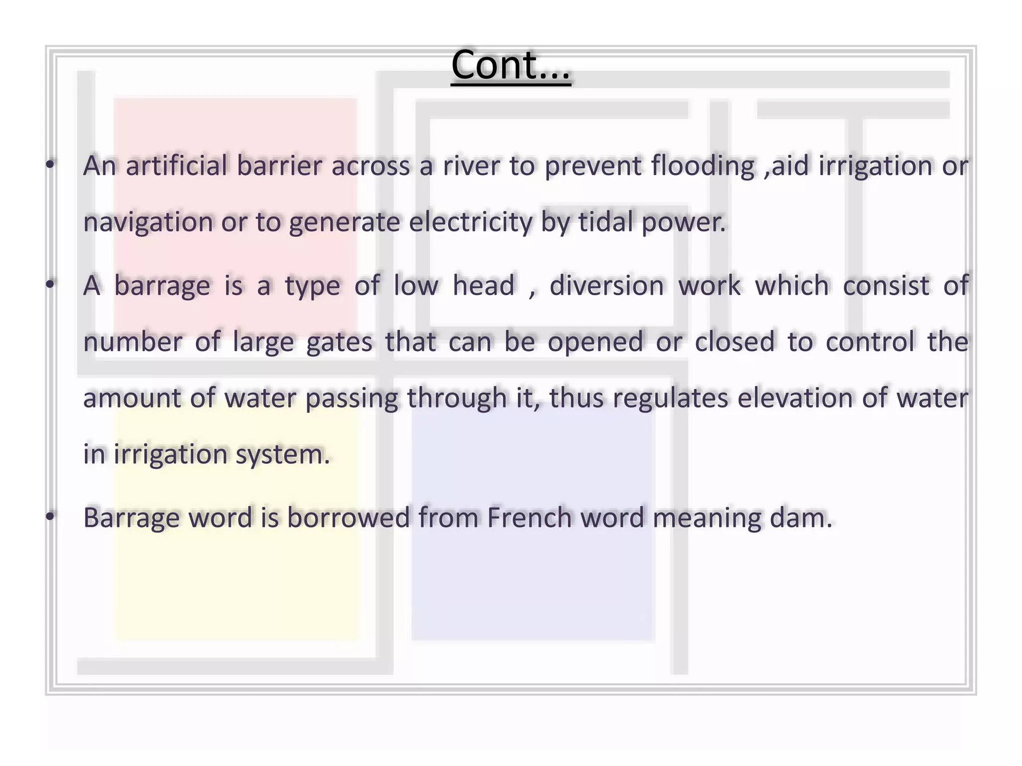 • An artificial barrier across a river to prevent flooding ,aid irrigation or
navigation or to generate electricity by tidal power.
• A barrage is a type of low head , diversion work which consist of
number of large gates that can be opened or closed to control the
amount of water passing through it, thus regulates elevation of water
in irrigation system.
• Barrage word is borrowed from French word meaning dam.
Cont...
 