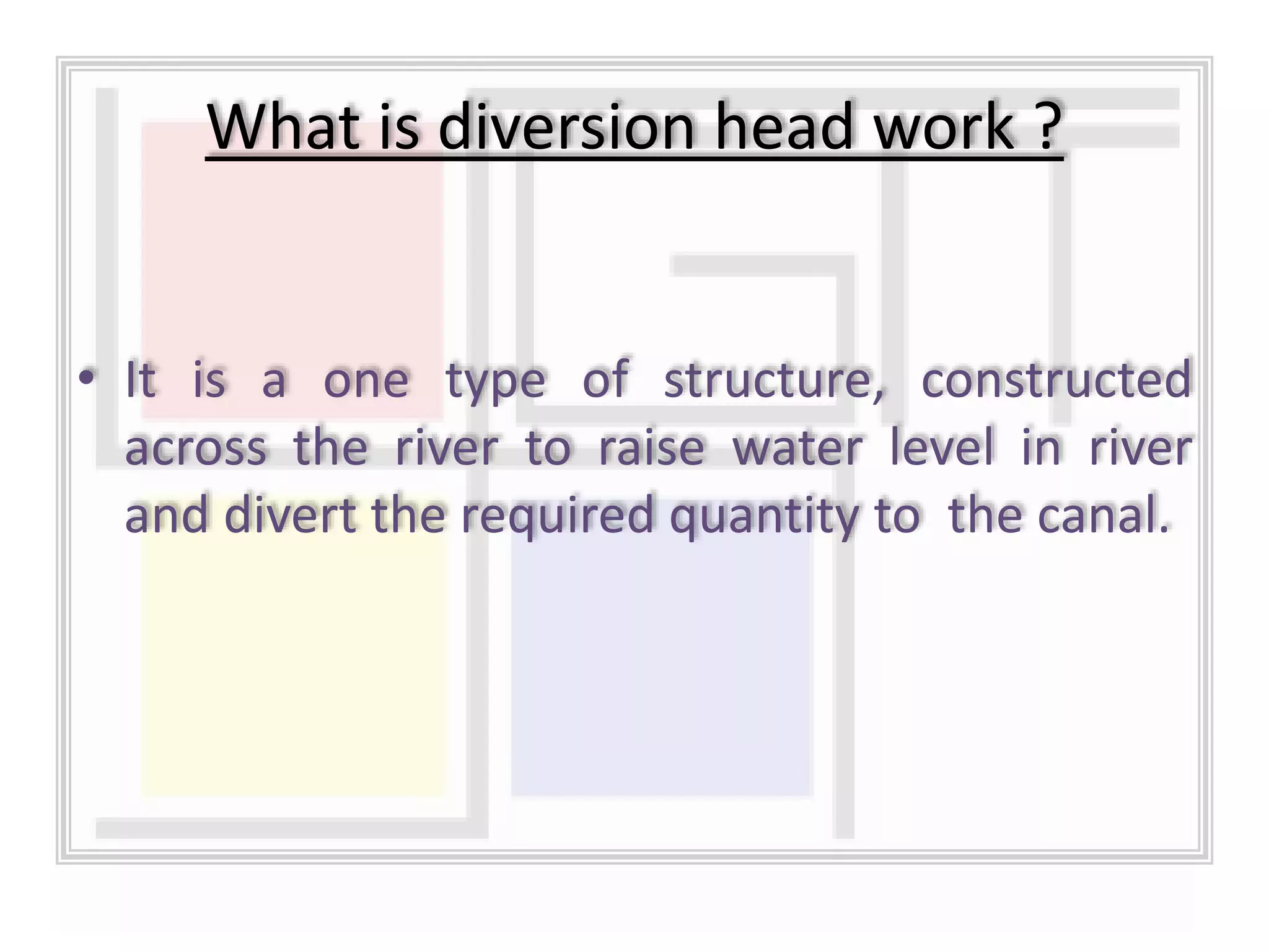 • It is a one type of structure, constructed
across the river to raise water level in river
and divert the required quantity to the canal.
What is diversion head work ?
 