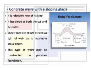 It is relatively new of its kind.
 It has slope at both the u/s and
d/s sides.
 Sheet piles are at u/s as well as
d/s of weir, up to maximum
scour depth.
 This type of weirs may be
constructed on pervious
foundation.
 Concrete weirs with a sloping glacis
 