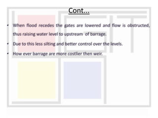 • When flood recedes the gates are lowered and flow is obstructed,
thus raising water level to upstream of barrage.
• Due to this less silting and better control over the levels.
• How ever barrage are more costlier then weir.
Cont...
 