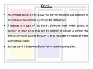 • An artificial barrier across a river to prevent flooding ,aid irrigation or
navigation or to generate electricity by tidal power.
• A barrage is a type of low head , diversion work which consist of
number of large gates that can be opened or closed to control the
amount of water passing through it, thus regulates elevation of water
in irrigation system.
• Barrage word is borrowed from French word meaning dam.
Cont...
 