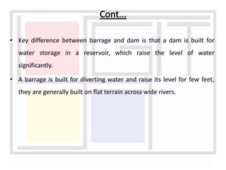 • Key difference between barrage and dam is that a dam is built for
water storage in a reservoir, which raise the level of water
significantly.
• A barrage is built for diverting water and raise its level for few feet,
they are generally built on flat terrain across wide rivers.
Cont...
 