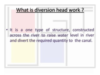 • It is a one type of structure, constructed
across the river to raise water level in river
and divert the required quantity to the canal.
What is diversion head work ?
 