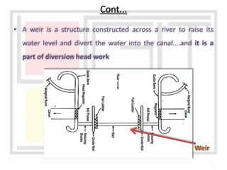 • A weir is a structure constructed across a river to raise its
water level and divert the water into the canal....and it is a
part of diversion head work
Cont...
Weir
 