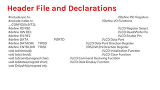 Header File and Declarations
#include<pic.h> //Define PIC Registers
#include<stdio.h> //Define I/O Functions
__CONFIG(0x3f72);
#define RS RE0 //LCD Register Select
#define RW RE1 //LCD Read/Write Pin
#define EN RE2 //LCD Enable Pin
#define DATA PORTD //LCD Data Port
#define DATADIR TRISD //LCD Data Port Direction Register
#define CNTRLDIR TRISE //RS,RW,EN Direction Register
void lcdinit(void); //LCD initialization Function
void lcdclr(void); //LCD Clear Function
void lcdcomd(unsigned char); //LCD Command Declaring Fucntion
void lcddata(unsigned char); //LCD Data Display Fucntion
void DelayMs(unsigned int);
 