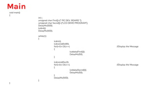 Main
void main()
{
int i;
unsigned char First[]={" PIC DEV. BOARD "};
unsigned char Secnd[]={"LCD DEMO PROGRAM"};
DelayMs(500);
lcdinit();
DelayMs(500);
while(1)
{
lcdclr();
lcdcomd(0x80);
for(i=0;i<16;i++) //Display the Message
{
lcddata(First[i]);
DelayMs(50);
}
lcdcomd(0xc0);
for(i=0;i<16;i++) //Display the Message
{
lcddata(Secnd[i]);
DelayMs(50);
}
DelayMs(500);
}
}
 