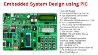 Embedded System Design using PIC
•40pin-SIF Socket
•8 Nos. Point LEDs (Logic Output)
•8 Nos. Digital Input (DIP Switch)
•4x4 Matrix Keypad
•2X16 Character LCD (Background Light)
•4 Nos. 7-Segment Display
•2 Nos. Analog Input (Potentiometer)
•Temperature Sensor (LM35)
•Stepper Motor Interface
•2 Nos. of SPST Relay
•DS1307 RTC with Batter-Backup
•USART(RS232)
•USB 2.0 Enabled Programmer
•Interrupts Study, Reset Button
•SPI – EEPROM.25C040
•I2C EEPROM 24C04
•Digital Temperature Sensor(DS18S20)
•4x10-Pin Expansion Connector
•Piezo Electric Buzzer
 