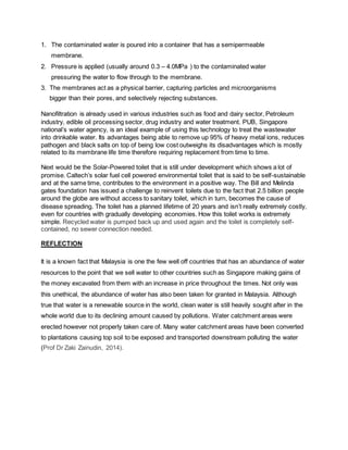 1. The contaminated water is poured into a container that has a semipermeable
membrane.
2. Pressure is applied (usually around 0.3 C 4.0MPa ) to the contaminated water
pressuring the water to flow through to the membrane.
3. The membranes act as a physical barrier, capturing particles and microorganisms
bigger than their pores, and selectively rejecting substances.
Nanofiltration is already used in various industries such as food and dairy sector, Petroleum
industry, edible oil processing sector, drug industry and water treatment. PUB, Singapore
nationals water agency, is an ideal example of using this technology to treat the wastewater
into drinkable water. Its advantages being able to remove up 95% of heavy metal ions, reduces
pathogen and black salts on top of being low cost outweighs its disadvantages which is mostly
related to its membrane life time therefore requiring replacement from time to time.
Next would be the Solar-Powered toilet that is still under development which shows a lot of
promise. Caltechs solar fuel cell powered environmental toilet that is said to be self-sustainable
and at the same time, contributes to the environment in a positive way. The Bill and Melinda
gates foundation has issued a challenge to reinvent toilets due to the fact that 2.5 billion people
around the globe are without access to sanitary toilet, which in turn, becomes the cause of
disease spreading. The toilet has a planned lifetime of 20 years and isnt really extremely costly,
even for countries with gradually developing economies. How this toilet works is extremely
simple. Recycled water is pumped back up and used again and the toilet is completely self-
contained, no sewer connection needed.
REFLECTION
It is a known fact that Malaysia is one the few well off countries that has an abundance of water
resources to the point that we sell water to other countries such as Singapore making gains of
the money excavated from them with an increase in price throughout the times. Not only was
this unethical, the abundance of water has also been taken for granted in Malaysia. Although
true that water is a renewable source in the world, clean water is still heavily sought after in the
whole world due to its declining amount caused by pollutions. Water catchment areas were
erected however not properly taken care of. Many water catchment areas have been converted
to plantations causing top soil to be exposed and transported downstream polluting the water
(Prof Dr Zaki Zainudin, 2014).
 