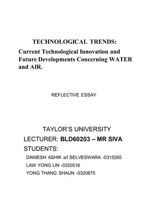 TECHNOLOGICAL TRENDS:
Current Technological Innovation and
Future Developments Concerning WATER
and AIR.
REFLECTIVE ESSAY
TAYLOR’S UNIVERSITY
LECTURER: BLD60203 – MR SIVA
STUDENTS:
DANIESH ASHIK a/l SELVESWARA -0315265
LAW YONG LIN -0320516
YONG THANG SHAUN -0320675
 