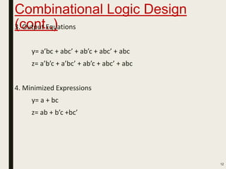 Combinational Logic Design
(cont..)3. Output Equations
y= a’bc + abc’ + ab’c + abc’ + abc
z= a’b’c + a’bc’ + ab’c + abc’ + abc
4. Minimized Expressions
y= a + bc
z= ab + b’c +bc’
12
 