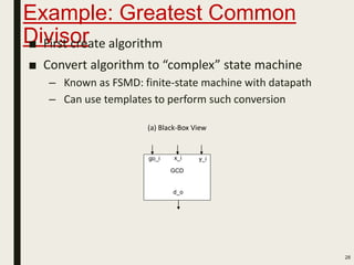 Example: Greatest Common
Divisor■ First create algorithm
■ Convert algorithm to “complex” state machine
– Known as FSMD: finite-state machine with datapath
– Can use templates to perform such conversion
28
GCD
(a) Black-Box View
x_i y_i
d_o
go_i
 