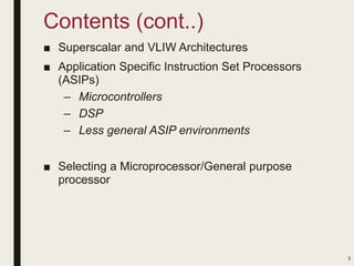 Contents (cont..)
■ Superscalar and VLIW Architectures
■ Application Specific Instruction Set Processors
(ASIPs)
– Microcontrollers
– DSP
– Less general ASIP environments
■ Selecting a Microprocessor/General purpose
processor
3
 