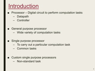 Introduction
■ Processor – Digital circuit to perform computation tasks
– Datapath
– Controller
■ General purpose processor
– Wide variety of computation tasks
■ Single purpose processor
– To carry out a particular computation task
– Common tasks
■ Custom single purpose processors
– Non-standard task
4
 