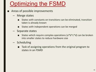 Optimizing the FSMD
■ Areas of possible improvements
– Merge states
■ States with constants on transitions can be eliminated, transition
taken is already known
■ States with independent operations can be merged
– Separate states
■ States which require complex operations (a*b*c*d) can be broken
into smaller states to reduce hardware size
– Scheduling
■ Task of assigning operations from the original program to
states in an FSMD
40
 