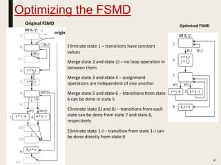 Optimizing the FSMD
41
Original FSMD Optimized FSMD
• Eliminate state 1 – transitions have constant
values
• Merge state 2 and state 2J – no loop operation in
between them
• Merge state 3 and state 4 – assignment
operations are independent of one another
• Merge state 5 and state 6 – transitions from state
6 can be done in state 5
• Eliminate state 5J and 6J – transitions from each
state can be done from state 7 and state 8,
respectively
• Eliminate state 1-J – transition from state 1-J can
be done directly from state 9
 