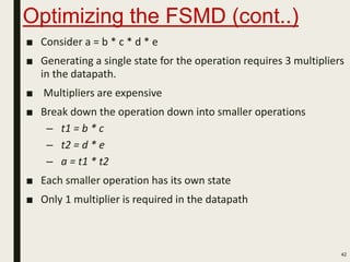 Optimizing the FSMD (cont..)
■ Consider a = b * c * d * e
■ Generating a single state for the operation requires 3 multipliers
in the datapath.
■ Multipliers are expensive
■ Break down the operation down into smaller operations
– t1 = b * c
– t2 = d * e
– a = t1 * t2
■ Each smaller operation has its own state
■ Only 1 multiplier is required in the datapath
42
 