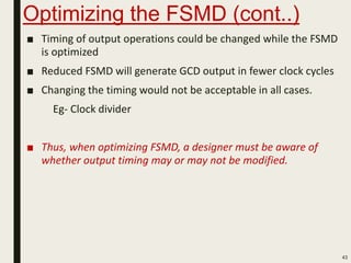Optimizing the FSMD (cont..)
■ Timing of output operations could be changed while the FSMD
is optimized
■ Reduced FSMD will generate GCD output in fewer clock cycles
■ Changing the timing would not be acceptable in all cases.
Eg- Clock divider
■ Thus, when optimizing FSMD, a designer must be aware of
whether output timing may or may not be modified.
43
 