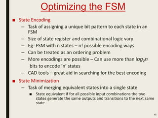Optimizing the FSM
■ State Encoding
– Task of assigning a unique bit pattern to each state in an
FSM
– Size of state register and combinational logic vary
– Eg- FSM with n states – n! possible encoding ways
– Can be treated as an ordering problem
– More encodings are possible – Can use more than log2n
bits to encode ‘n’ states
– CAD tools – great aid in searching for the best encoding
■ State Minimization
– Task of merging equivalent states into a single state
■ State equivalent if for all possible input combinations the two
states generate the same outputs and transitions to the next same
state
45
 