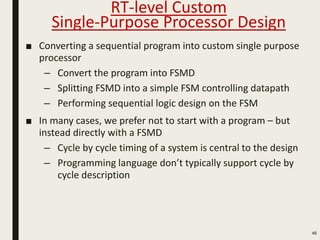 ■ Converting a sequential program into custom single purpose
processor
– Convert the program into FSMD
– Splitting FSMD into a simple FSM controlling datapath
– Performing sequential logic design on the FSM
■ In many cases, we prefer not to start with a program – but
instead directly with a FSMD
– Cycle by cycle timing of a system is central to the design
– Programming language don’t typically support cycle by
cycle description
46
RT-level Custom
Single-Purpose Processor Design
 