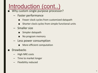 Introduction (cont..)
■ Why custom single purpose processor?
– Faster performance
■ Fewer clock cycles from customized datapath
■ Shorter clock cycles from simple functional units
– Smaller size
■ Simpler datapath
■ No program memory
– Less power consumption
■ More efficient computation
■ Drawbacks
– High NRE costs
– Time to market longer
– Flexibility reduced
5
 