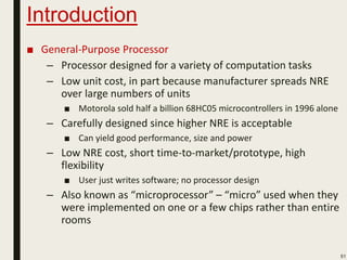 Introduction
■ General-Purpose Processor
– Processor designed for a variety of computation tasks
– Low unit cost, in part because manufacturer spreads NRE
over large numbers of units
■ Motorola sold half a billion 68HC05 microcontrollers in 1996 alone
– Carefully designed since higher NRE is acceptable
■ Can yield good performance, size and power
– Low NRE cost, short time-to-market/prototype, high
flexibility
■ User just writes software; no processor design
– Also known as “microprocessor” – “micro” used when they
were implemented on one or a few chips rather than entire
rooms
51
 
