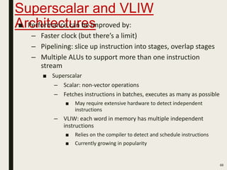 Superscalar and VLIW
Architectures■ Performance can be improved by:
– Faster clock (but there’s a limit)
– Pipelining: slice up instruction into stages, overlap stages
– Multiple ALUs to support more than one instruction
stream
■ Superscalar
– Scalar: non-vector operations
– Fetches instructions in batches, executes as many as possible
■ May require extensive hardware to detect independent
instructions
– VLIW: each word in memory has multiple independent
instructions
■ Relies on the compiler to detect and schedule instructions
■ Currently growing in popularity
68
 