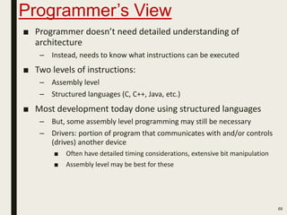 Programmer’s View
■ Programmer doesn’t need detailed understanding of
architecture
– Instead, needs to know what instructions can be executed
■ Two levels of instructions:
– Assembly level
– Structured languages (C, C++, Java, etc.)
■ Most development today done using structured languages
– But, some assembly level programming may still be necessary
– Drivers: portion of program that communicates with and/or controls
(drives) another device
■ Often have detailed timing considerations, extensive bit manipulation
■ Assembly level may be best for these
69
 