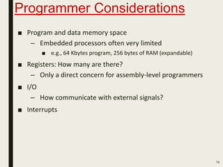 Programmer Considerations
74
■ Program and data memory space
– Embedded processors often very limited
■ e.g., 64 Kbytes program, 256 bytes of RAM (expandable)
■ Registers: How many are there?
– Only a direct concern for assembly-level programmers
■ I/O
– How communicate with external signals?
■ Interrupts
 