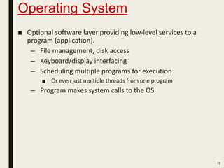Operating System
75
■ Optional software layer providing low-level services to a
program (application).
– File management, disk access
– Keyboard/display interfacing
– Scheduling multiple programs for execution
■ Or even just multiple threads from one program
– Program makes system calls to the OS
 