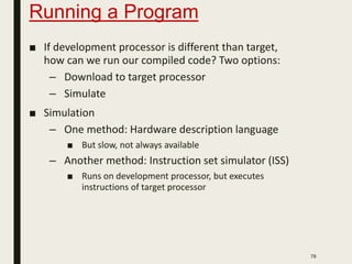 Running a Program
■ If development processor is different than target,
how can we run our compiled code? Two options:
– Download to target processor
– Simulate
■ Simulation
– One method: Hardware description language
■ But slow, not always available
– Another method: Instruction set simulator (ISS)
■ Runs on development processor, but executes
instructions of target processor
78
 