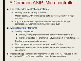A Common ASIP: Microcontroller
81
■ For embedded control applications
– Reading sensors, setting actuators
– Mostly dealing with events (bits): data is present, but not in huge
amounts
– e.g., VCR, disk drive, digital camera (assuming SPP for image
compression), washing machine, microwave oven
■ Microcontroller features
– On-chip peripherals
■ Timers, analog-digital converters, serial communication, etc.
■ Tightly integrated for programmer, typically part of register space
– On-chip program and data memory
– Direct programmer access to many of the chip’s pins
– Specialized instructions for bit-manipulation and other low-level
operations
■ Incorporating peripherals and memory onto the same IC – reduces the no.
of required IC’s  Compact and low power implementations
 