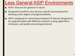 Less General ASIP Environments
■ ASIP’s that are less general in nature
■ Designed to perform very domain specific processing while
allowing some degree of programmability.
■ ASIP’s designed for networking hardware May be designed to
be programmable with different network routing algorithms,
checksum, and packet processing protocols
83
 