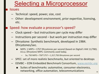 Selecting a Microprocessor
85
■ Issues
– Technical: speed, power, size, cost
– Other: development environment, prior expertise, licensing,
etc.
■ Speed: how evaluate a processor’s speed?
– Clock speed – but instructions per cycle may differ
– Instructions per second – but work per instruction may differ
– Dhrystone: Synthetic benchmark, developed in 1984.
Dhrystones/sec.
■ MIPS: 1 MIPS = 1757 Dhrystones per second (based on Digital’s VAX 11/780).
A.k.a. Dhrystone MIPS. Commonly used today.
– So, 750 MIPS = 750*1757 = 1,317,750 Dhrystones per second
– SPEC: set of more realistic benchmarks, but oriented to desktops
– EEMBC – EDN Embedded Benchmark Consortium, www.eembc.org
■ Suites of benchmarks: automotive, consumer electronics,
networking, office automation, telecommunications
 